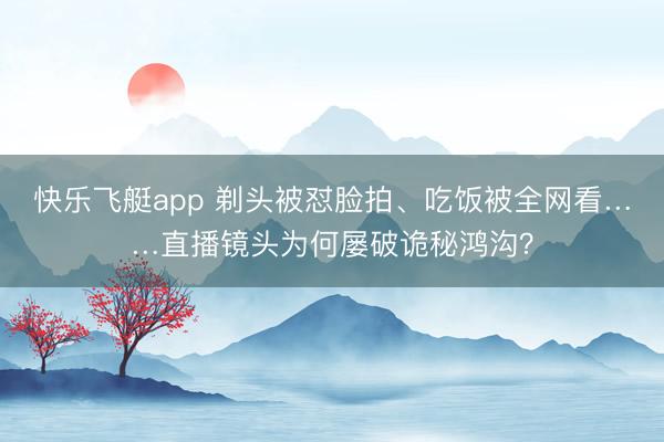 快乐飞艇app 剃头被怼脸拍、吃饭被全网看……直播镜头为何屡破诡秘鸿沟？