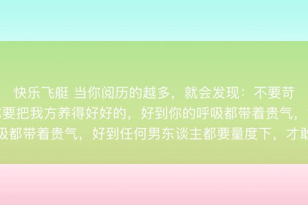 快乐飞艇 当你阅历的越多，就会发现：不要苛求男东谈主多爱你，你要把我方养得好好的，好到你的呼吸都带着贵气，好到任何男东谈主都要量度下，才敢对你说不