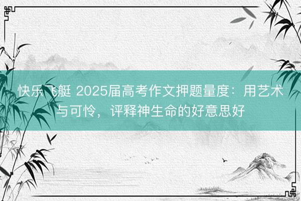 快乐飞艇 2025届高考作文押题量度：用艺术与可怜，评释神生命的好意思好