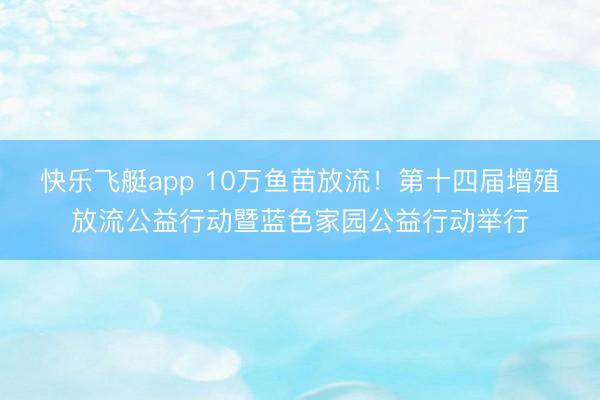 快乐飞艇app 10万鱼苗放流！第十四届增殖放流公益行动暨蓝色家园公益行动举行