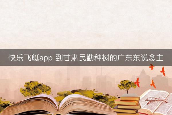 快乐飞艇app 到甘肃民勤种树的广东东说念主