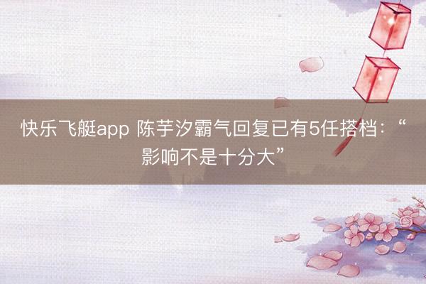 快乐飞艇app 陈芋汐霸气回复已有5任搭档：“影响不是十分大”