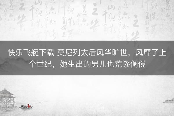 快乐飞艇下载 莫尼列太后风华旷世，风靡了上个世纪，她生出的男儿也荒谬倜傥