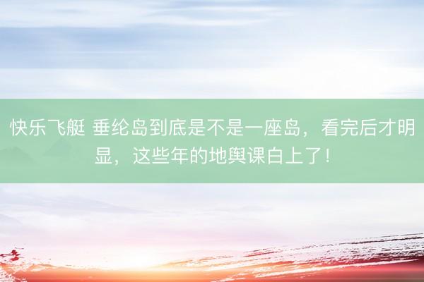 快乐飞艇 垂纶岛到底是不是一座岛，看完后才明显，这些年的地舆课白上了！