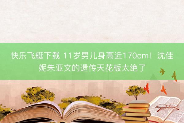 快乐飞艇下载 11岁男儿身高近170cm！沈佳妮朱亚文的遗传天花板太绝了