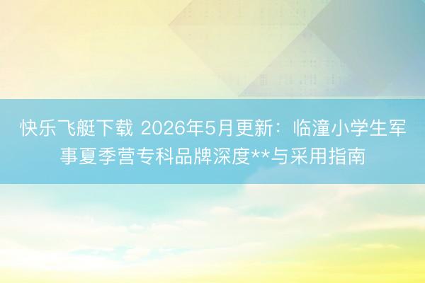 快乐飞艇下载 2026年5月更新：临潼小学生军事夏季营专科品牌深度**与采用指南