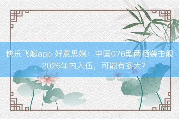 快乐飞艇app 好意思媒：中国076型两栖袭击舰，2026年内入伍，可能有多大？