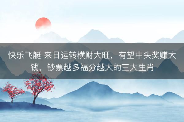 快乐飞艇 来日运转横财大旺，有望中头奖赚大钱，钞票越多福分越大的三大生肖