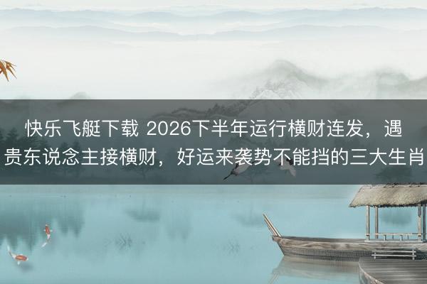 快乐飞艇下载 2026下半年运行横财连发，遇贵东说念主接横财，好运来袭势不能挡的三大生肖