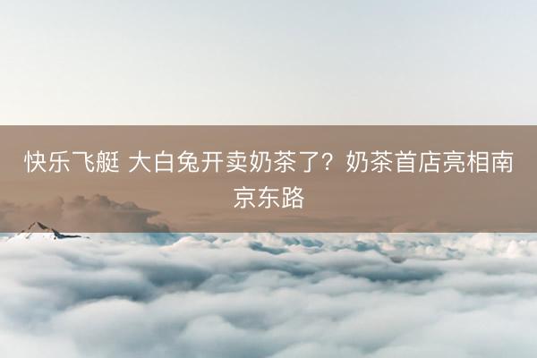 快乐飞艇 大白兔开卖奶茶了？奶茶首店亮相南京东路