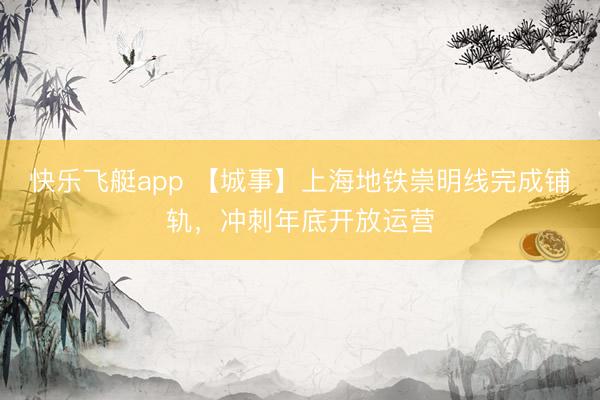 快乐飞艇app 【城事】上海地铁崇明线完成铺轨，冲刺年底开放运营
