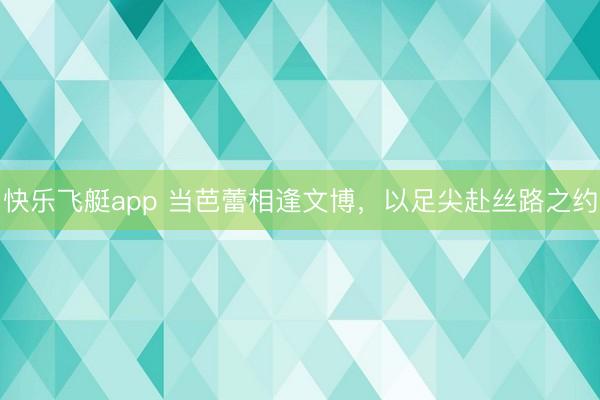 快乐飞艇app 当芭蕾相逢文博，以足尖赴丝路之约