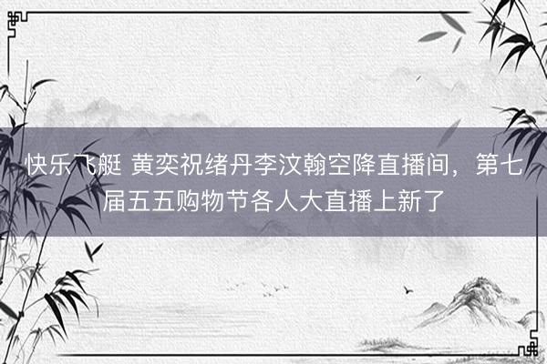 快乐飞艇 黄奕祝绪丹李汶翰空降直播间，第七届五五购物节各人大直播上新了