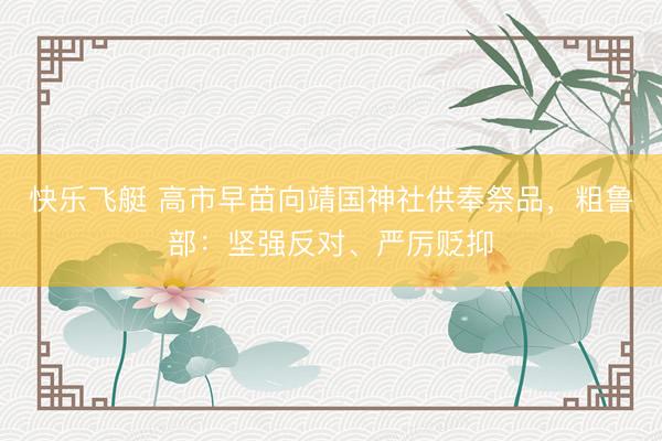 快乐飞艇 高市早苗向靖国神社供奉祭品，粗鲁部：坚强反对、严厉贬抑