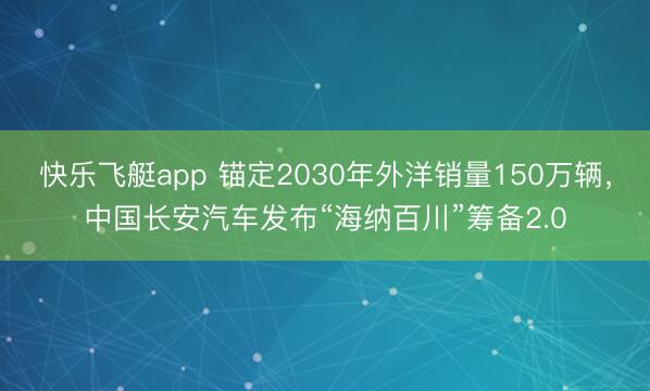 快乐飞艇app 锚定2030年外洋销量150万辆，中国长安汽车发布“海纳百川”筹备2.0