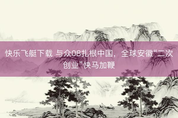 快乐飞艇下载 与众08扎根中国，全球安徽“二次创业”快马加鞭